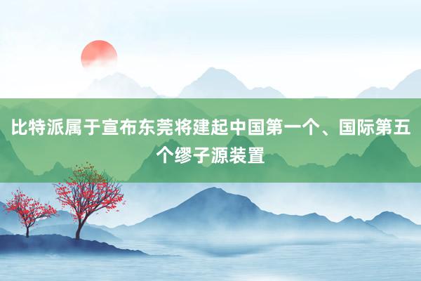 比特派属于宣布东莞将建起中国第一个、国际第五个缪子源装置